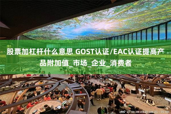 股票加杠杆什么意思 GOST认证/EAC认证提高产品附加值_市场_企业_消费者