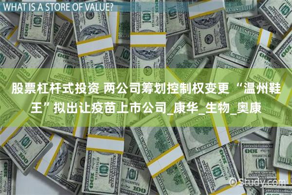 股票杠杆式投资 两公司筹划控制权变更 “温州鞋王”拟出让疫苗上市公司_康华_生物_奥康