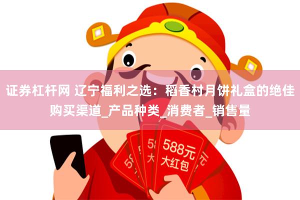 证券杠杆网 辽宁福利之选：稻香村月饼礼盒的绝佳购买渠道_产品种类_消费者_销售量