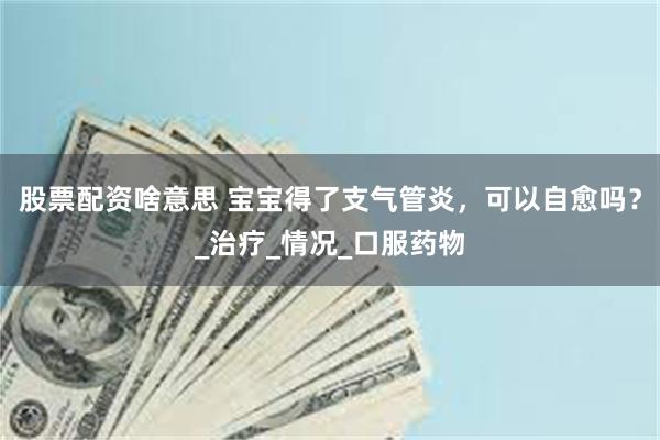 股票配资啥意思 宝宝得了支气管炎，可以自愈吗？_治疗_情况_口服药物