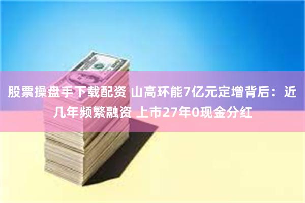 股票操盘手下载配资 山高环能7亿元定增背后：近几年频繁融资 上市27年0现金分红