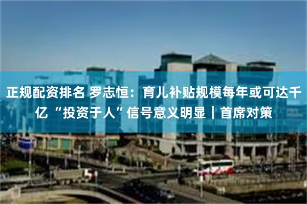 正规配资排名 罗志恒：育儿补贴规模每年或可达千亿 “投资于人”信号意义明显｜首席对策