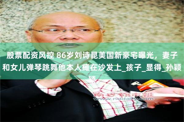 股票配资风控 86岁刘诗昆美国新豪宅曝光，妻子和女儿弹琴跳舞他本人瘫在沙发上_孩子_显得_孙颖
