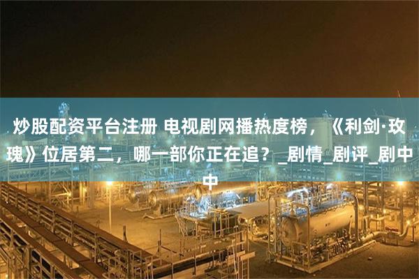 炒股配资平台注册 电视剧网播热度榜，《利剑·玫瑰》位居第二，哪一部你正在追？_剧情_剧评_剧中