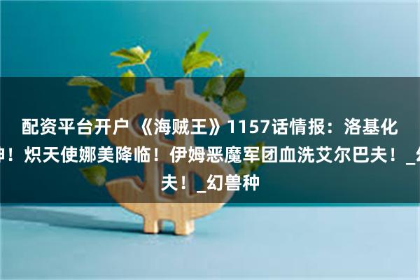 配资平台开户 《海贼王》1157话情报：洛基化身雷神！炽天使娜美降临！伊姆恶魔军团血洗艾尔巴夫！_幻兽种