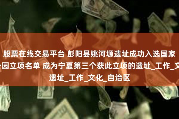 股票在线交易平台 彭阳县姚河塬遗址成功入选国家考古遗址公园立项名单 成为宁夏第三个获此立项的遗址_工作_文化_自治区