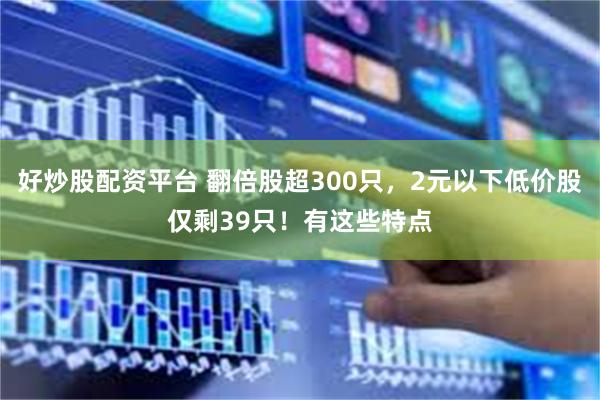 好炒股配资平台 翻倍股超300只，2元以下低价股仅剩39只！有这些特点