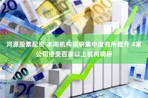 河源股票配资 本周机构调研集中度有所提升 4家公司接受百家以上机构调研
