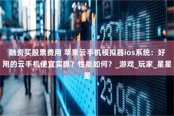 融资买股票费用 苹果云手机模拟器ios系统：好用的云手机便宜实惠？性能如何？_游戏_玩家_星星