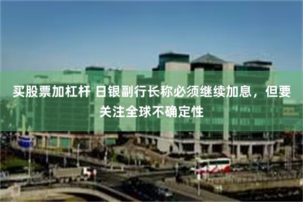 买股票加杠杆 日银副行长称必须继续加息，但要关注全球不确定性