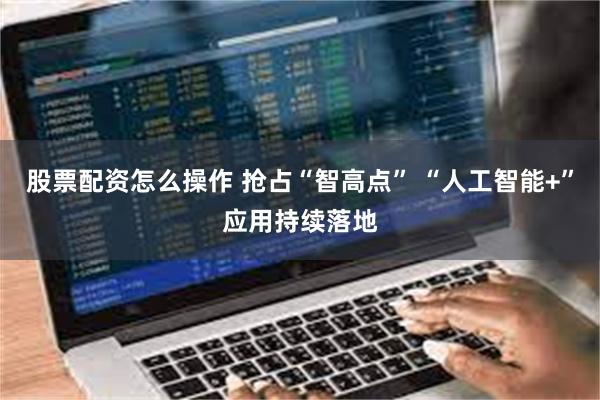 股票配资怎么操作 抢占“智高点” “人工智能+”应用持续落地