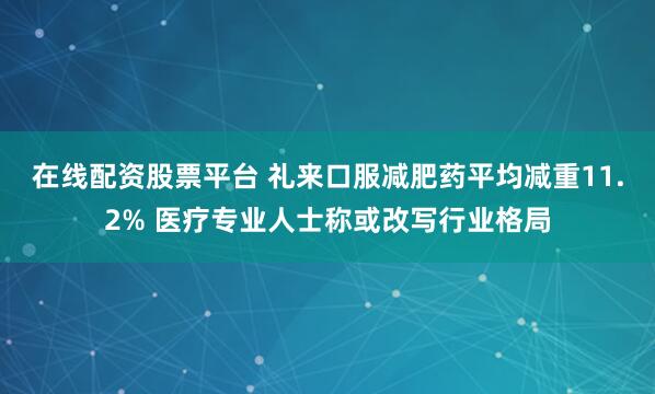 在线配资股票平台 礼来口服减肥药平均减重11.2% 医疗专业人士称或改写行业格局